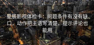 星辰影视体检卡：问题条件有没有缺口，动作把主语写清楚，提示评论也能用