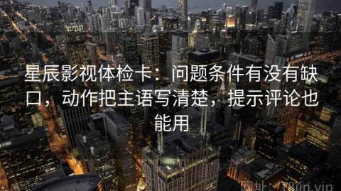星辰影视体检卡：问题条件有没有缺口，动作把主语写清楚，提示评论也能用