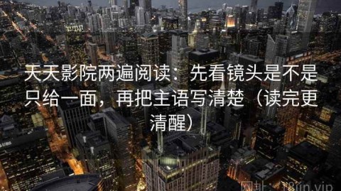 天天影院两遍阅读：先看镜头是不是只给一面，再把主语写清楚（读完更清醒）