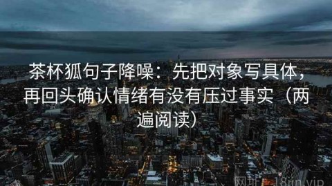 茶杯狐句子降噪：先把对象写具体，再回头确认情绪有没有压过事实（两遍阅读）