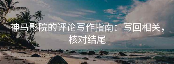 神马影院的评论写作指南：写回相关，核对结尾