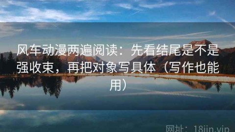 风车动漫两遍阅读：先看结尾是不是强收束，再把对象写具体（写作也能用）