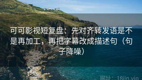 可可影视短复盘：先对齐转发语是不是再加工，再把字幕改成描述句（句子降噪）