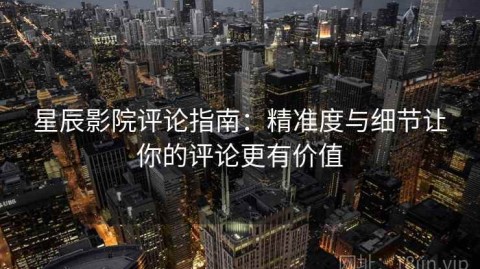 星辰影院评论指南：精准度与细节让你的评论更有价值
