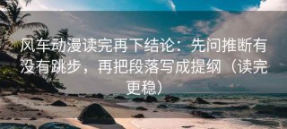 风车动漫读完再下结论：先问推断有没有跳步，再把段落写成提纲（读完更稳）