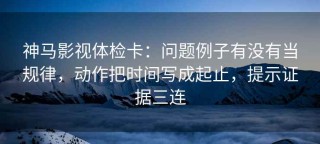 神马影视体检卡：问题例子有没有当规律，动作把时间写成起止，提示证据三连
