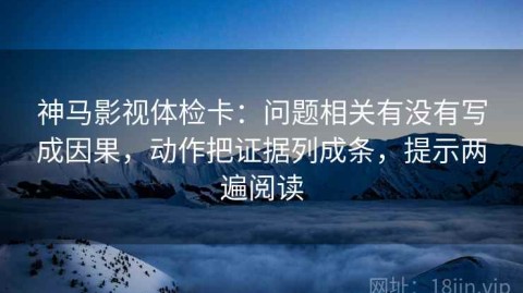神马影视体检卡：问题相关有没有写成因果，动作把证据列成条，提示两遍阅读