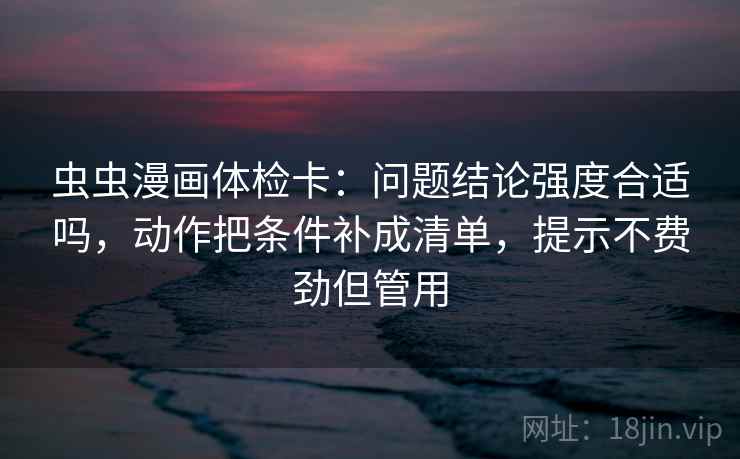 虫虫漫画体检卡:问题结论强度合适吗,动作把条件补成清单,提示不费劲但管用 虫虫漫画体检卡:问题结论强度合适吗,动作把条件补成清单,提示不费劲但管用