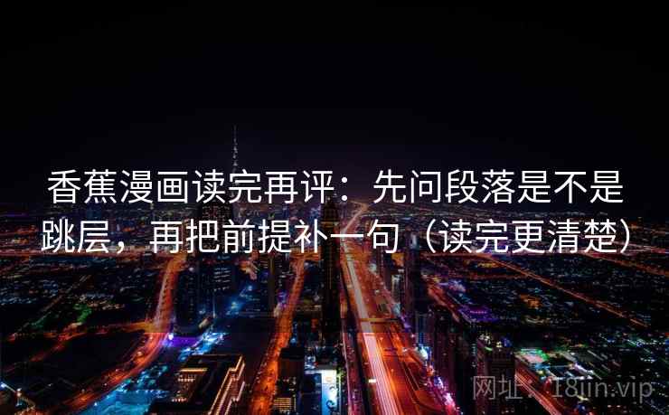 香蕉漫画读完再评：先问段落是不是跳层，再把前提补一句（读完更清楚）