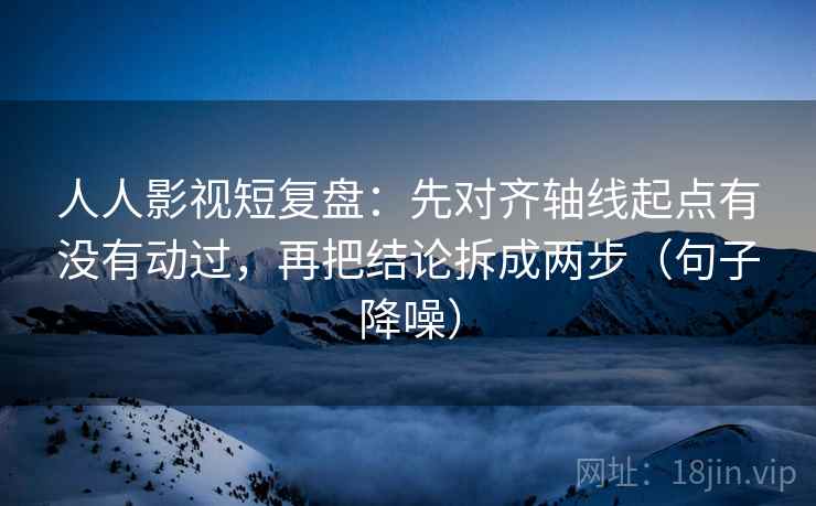 人人影视短复盘：先对齐轴线起点有没有动过，再把结论拆成两步（句子降噪）