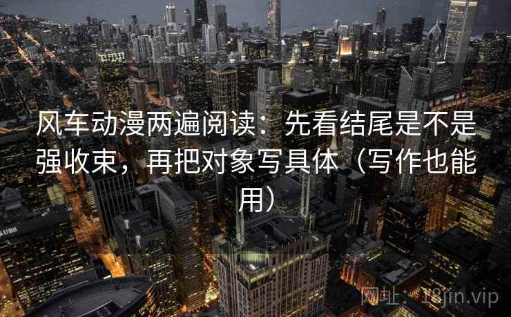 风车动漫两遍阅读：先看结尾是不是强收束，再把对象写具体（写作也能用）