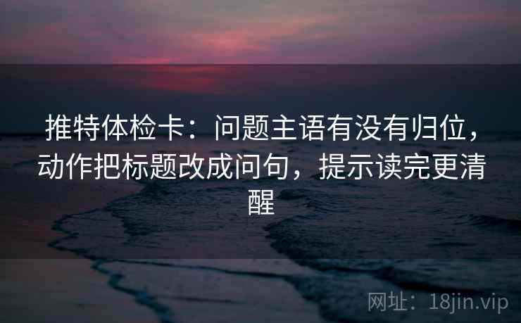 推特体检卡:问题主语有没有归位,动作把标题改成问句,提示读完更清醒 推特体检卡:问题主语有没有归位,动作把标题改成问句,提示读完更清醒
