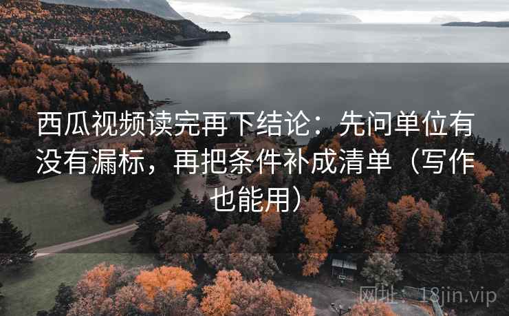 西瓜视频读完再下结论：先问单位有没有漏标，再把条件补成清单（写作也能用）