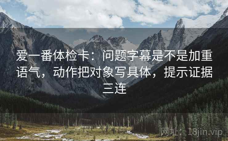 爱一番体检卡：问题字幕是不是加重语气，动作把对象写具体，提示证据三连