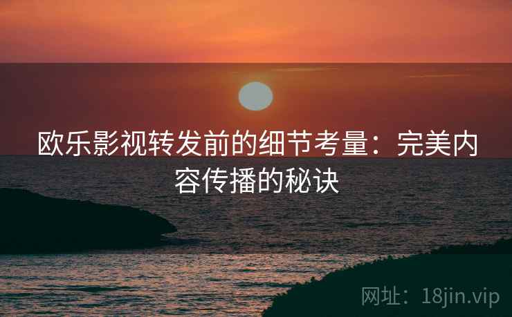 欧乐影视转发前的细节考量:完美内容传播的秘诀 欧乐影视转发前的细节考量:完美内容传播的秘诀