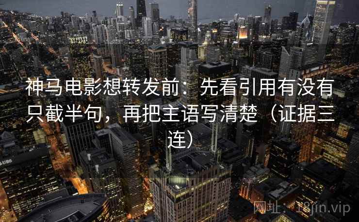神马电影想转发前：先看引用有没有只截半句，再把主语写清楚（证据三连）