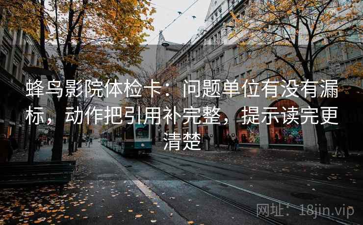 蜂鸟影院体检卡：问题单位有没有漏标，动作把引用补完整，提示读完更清楚